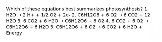 Which of these equations best summarizes photosynthesis? 1. H2O → 2 H+ + 1/2 O2 + 2e- 2. C6H12O6 + 6 O2 → 6 CO2 + 12 H2O 3. 6 CO2 + 6 H2O → C6H12O6 + 6 O2 4. 6 CO2 + 6 O2 → C6H12O6 + 6 H2O 5. C6H12O6 + 6 O2 → 6 CO2 + 6 H2O + Energy