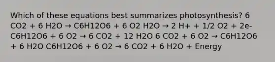 Which of these equations best summarizes photosynthesis? 6 CO2 + 6 H2O → C6H12O6 + 6 O2 H2O → 2 H+ + 1/2 O2 + 2e- C6H12O6 + 6 O2 → 6 CO2 + 12 H2O 6 CO2 + 6 O2 → C6H12O6 + 6 H2O C6H12O6 + 6 O2 → 6 CO2 + 6 H2O + Energy