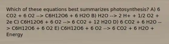 Which of these equations best summarizes photosynthesis? A) 6 CO2 + 6 O2 --> C6H12O6 + 6 H2O B) H2O --> 2 H+ + 1/2 O2 + 2e C) C6H12O6 + 6 O2 --> 6 CO2 + 12 H2O D) 6 CO2 + 6 H2O --> C6H12O6 + 6 O2 E) C6H12O6 + 6 O2 --> 6 CO2 + 6 H2O + Energy