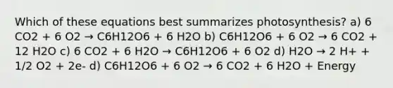 Which of these equations best summarizes photosynthesis? a) 6 CO2 + 6 O2 → C6H12O6 + 6 H2O b) C6H12O6 + 6 O2 → 6 CO2 + 12 H2O c) 6 CO2 + 6 H2O → C6H12O6 + 6 O2 d) H2O → 2 H+ + 1/2 O2 + 2e- d) C6H12O6 + 6 O2 → 6 CO2 + 6 H2O + Energy