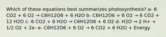 Which of these equations best summarizes photosynthesis? a- 6 CO2 + 6 O2 → C6H12O6 + 6 H2O b- C6H12O6 + 6 O2 → 6 CO2 + 12 H2O c- 6 CO2 + 6 H2O → C6H12O6 + 6 O2 d- H2O → 2 H+ + 1/2 O2 + 2e- e- C6H12O6 + 6 O2 → 6 CO2 + 6 H2O + Energy