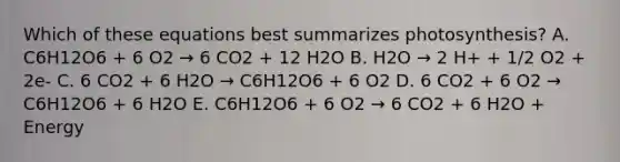 Which of these equations best summarizes photosynthesis? A. C6H12O6 + 6 O2 → 6 CO2 + 12 H2O B. H2O → 2 H+ + 1/2 O2 + 2e- C. 6 CO2 + 6 H2O → C6H12O6 + 6 O2 D. 6 CO2 + 6 O2 → C6H12O6 + 6 H2O E. C6H12O6 + 6 O2 → 6 CO2 + 6 H2O + Energy