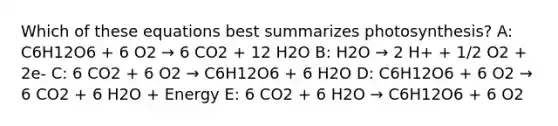 Which of these equations best summarizes photosynthesis? A: C6H12O6 + 6 O2 → 6 CO2 + 12 H2O B: H2O → 2 H+ + 1/2 O2 + 2e- C: 6 CO2 + 6 O2 → C6H12O6 + 6 H2O D: C6H12O6 + 6 O2 → 6 CO2 + 6 H2O + Energy E: 6 CO2 + 6 H2O → C6H12O6 + 6 O2