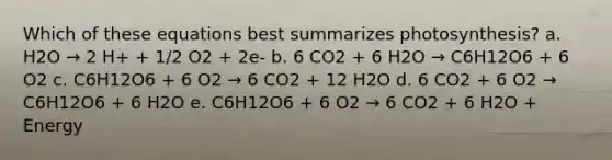 Which of these equations best summarizes photosynthesis? a. H2O → 2 H+ + 1/2 O2 + 2e- b. 6 CO2 + 6 H2O → C6H12O6 + 6 O2 c. C6H12O6 + 6 O2 → 6 CO2 + 12 H2O d. 6 CO2 + 6 O2 → C6H12O6 + 6 H2O e. C6H12O6 + 6 O2 → 6 CO2 + 6 H2O + Energy