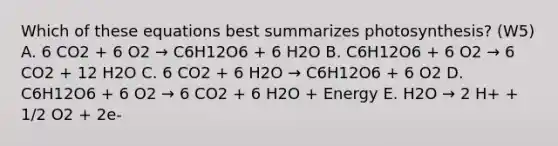 Which of these equations best summarizes photosynthesis? (W5) A. 6 CO2 + 6 O2 → C6H12O6 + 6 H2O B. C6H12O6 + 6 O2 → 6 CO2 + 12 H2O C. 6 CO2 + 6 H2O → C6H12O6 + 6 O2 D. C6H12O6 + 6 O2 → 6 CO2 + 6 H2O + Energy E. H2O → 2 H+ + 1/2 O2 + 2e-