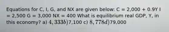 Equations for C, I, G, and NX are given below: C = 2,000 + 0.9Y I = 2,500 G = 3,000 NX = 400 What is equilibrium real GDP, Y, in this economy? a) 4,333 b)7,100 c) 8,778 d)79,000