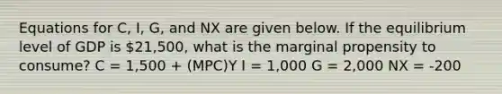 Equations for C, I, G, and NX are given below. If the equilibrium level of GDP is 21,500, what is the marginal propensity to consume? C = 1,500 + (MPC)Y I = 1,000 G = 2,000 NX = -200