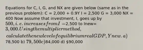 Equations for C, I, G, and NX are given below (same as in the previous problem): C = 2,000 + 0.9Y I = 2,500 G = 3,000 NX = 400 Now assume that investment, I, goes up by 500, i.e. increases from I=2,500 to Inew=3,000. Using the multiplier method, calculate the new level of equilibrium real GDP, Ynew. a)78,500 b) 79,500 c)84,000 d) 90,000