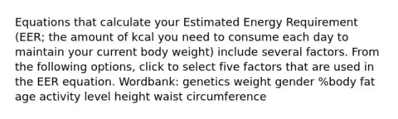 Equations that calculate your Estimated Energy Requirement (EER; the amount of kcal you need to consume each day to maintain your current body weight) include several factors. From the following options, click to select five factors that are used in the EER equation. Wordbank: genetics weight gender %body fat age activity level height waist circumference