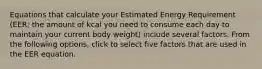 Equations that calculate your Estimated Energy Requirement (EER; the amount of kcal you need to consume each day to maintain your current body weight) include several factors. From the following options, click to select five factors that are used in the EER equation.