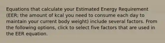 Equations that calculate your Estimated Energy Requirement (EER; the amount of kcal you need to consume each day to maintain your current body weight) include several factors. From the following options, click to select five factors that are used in the EER equation.