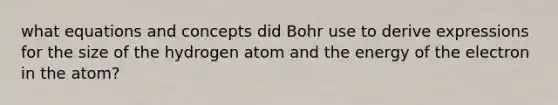 what equations and concepts did Bohr use to derive expressions for the size of the hydrogen atom and the energy of the electron in the atom?