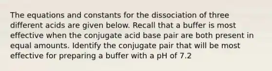 The equations and constants for the dissociation of three different acids are given below. Recall that a buffer is most effective when the conjugate acid base pair are both present in equal amounts. Identify the conjugate pair that will be most effective for preparing a buffer with a pH of 7.2