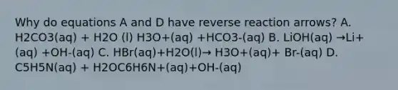 Why do equations A and D have reverse reaction arrows? A. H2CO3(aq) + H2O (l) H3O+(aq) +HCO3-(aq) B. LiOH(aq) →Li+(aq) +OH-(aq) C. HBr(aq)+H2O(l)→ H3O+(aq)+ Br-(aq) D. C5H5N(aq) + H2OC6H6N+(aq)+OH-(aq)