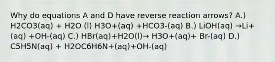 Why do equations A and D have reverse reaction arrows? A.) H2CO3(aq) + H2O (l) H3O+(aq) +HCO3-(aq) B.) LiOH(aq) →Li+(aq) +OH-(aq) C.) HBr(aq)+H2O(l)→ H3O+(aq)+ Br-(aq) D.) C5H5N(aq) + H2OC6H6N+(aq)+OH-(aq)