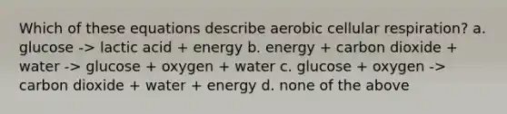 Which of these equations describe aerobic cellular respiration? a. glucose -> lactic acid + energy b. energy + carbon dioxide + water -> glucose + oxygen + water c. glucose + oxygen -> carbon dioxide + water + energy d. none of the above