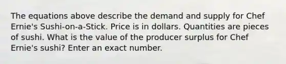 The equations above describe the demand and supply for Chef Ernie's Sushi-on-a-Stick. Price is in dollars. Quantities are pieces of sushi. What is the value of the producer surplus for Chef Ernie's sushi? Enter an exact number.