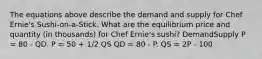 The equations above describe the demand and supply for Chef Ernie's Sushi-on-a-Stick. What are the equilibrium price and quantity (in thousands) for Chef Ernie's sushi? DemandSupply P = 80 - QD. P = 50 + 1/2 QS QD = 80 - P. QS = 2P - 100