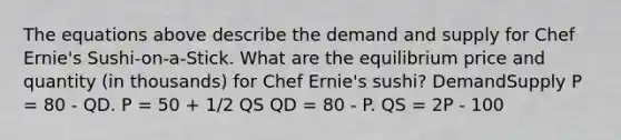 The equations above describe the demand and supply for Chef Ernie's Sushi-on-a-Stick. What are the equilibrium price and quantity (in thousands) for Chef Ernie's sushi? DemandSupply P = 80 - QD. P = 50 + 1/2 QS QD = 80 - P. QS = 2P - 100