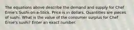 The equations above describe the demand and supply for Chef Ernie's Sushi-on-a-Stick. Price is in dollars. Quantities are pieces of sushi. What is the value of the consumer surplus for Chef Ernie's sushi? Enter an exact number.