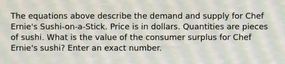 The equations above describe the demand and supply for Chef Ernie's Sushi-on-a-Stick. Price is in dollars. Quantities are pieces of sushi. What is the value of the consumer surplus for Chef Ernie's sushi? Enter an exact number.