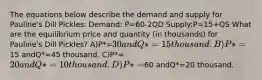 The equations below describe the demand and supply for Pauline's Dill Pickles: Demand: P=60-2QD Supply:P=15+QS What are the equilibrium price and quantity (in thousands) for Pauline's Dill Pickles? A)P*=30 andQ*=15 thousand. B)P*=15 andQ*=45 thousand. C)P*=20 andQ*=10 thousand. D)P*=60 andQ*=20 thousand.