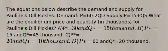 The equations below describe the demand and supply for Pauline's Dill Pickles: Demand: P=60-2QD Supply:P=15+QS What are the equilibrium price and quantity (in thousands) for Pauline's Dill Pickles? A)P*=30 andQ*=15 thousand. B)P*=15 andQ*=45 thousand. C)P*=20 andQ*=10 thousand. D)P*=60 andQ*=20 thousand.