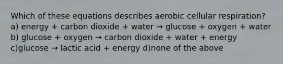 Which of these equations describes aerobic cellular respiration? a) energy + carbon dioxide + water → glucose + oxygen + water b) glucose + oxygen → carbon dioxide + water + energy c)glucose → lactic acid + energy d)none of the above