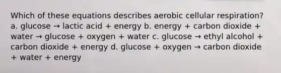 Which of these equations describes aerobic cellular respiration? a. glucose → lactic acid + energy b. energy + carbon dioxide + water → glucose + oxygen + water c. glucose → ethyl alcohol + carbon dioxide + energy d. glucose + oxygen → carbon dioxide + water + energy