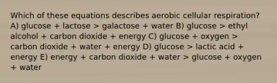 Which of these equations describes aerobic cellular respiration? A) glucose + lactose > galactose + water B) glucose > ethyl alcohol + carbon dioxide + energy C) glucose + oxygen > carbon dioxide + water + energy D) glucose > lactic acid + energy E) energy + carbon dioxide + water > glucose + oxygen + water