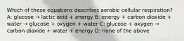 Which of these equations describes aerobic cellular respiration? A: glucose → lactic acid + energy B: energy + carbon dioxide + water → glucose + oxygen + water C: glucose + oxygen → carbon dioxide + water + energy D: none of the above