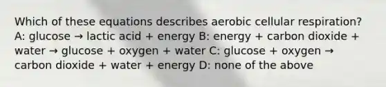 Which of these equations describes aerobic <a href='https://www.questionai.com/knowledge/k1IqNYBAJw-cellular-respiration' class='anchor-knowledge'>cellular respiration</a>? A: glucose → lactic acid + energy B: energy + carbon dioxide + water → glucose + oxygen + water C: glucose + oxygen → carbon dioxide + water + energy D: none of the above