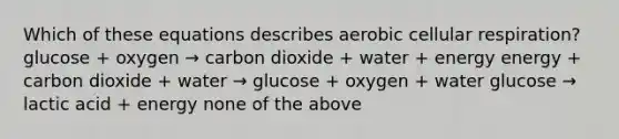 Which of these equations describes aerobic cellular respiration? glucose + oxygen → carbon dioxide + water + energy energy + carbon dioxide + water → glucose + oxygen + water glucose → lactic acid + energy none of the above