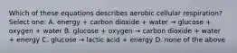 Which of these equations describes aerobic cellular respiration? Select one: A. energy + carbon dioxide + water → glucose + oxygen + water B. glucose + oxygen → carbon dioxide + water + energy C. glucose → lactic acid + energy D. none of the above