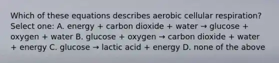 Which of these equations describes aerobic cellular respiration? Select one: A. energy + carbon dioxide + water → glucose + oxygen + water B. glucose + oxygen → carbon dioxide + water + energy C. glucose → lactic acid + energy D. none of the above