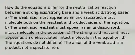 How do the equations differ for the neutralization reaction between a strong acid/strong base and a weak acid/strong base? a) The weak acid must appear as an undissociated, intact molecule both on the reactant and product sides of the equation. b) The weak acid reactant must appear as an undissociated, intact molecule in the equation. c) The strong acid reactant must appear as an undissociated, intact molecule in the equation. d) The equations do not differ. e) The anion of the weak acid is a product, not a spectator ion.