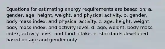 Equations for estimating energy requirements are based on: a. gender, age, height, weight, and physical activity. b. gender, body mass index, and physical activity. c. age, height, weight, body mass index, and activity level. d. age, weight, body mass index, activity level, and food intake. e. standards developed based on age and gender only.