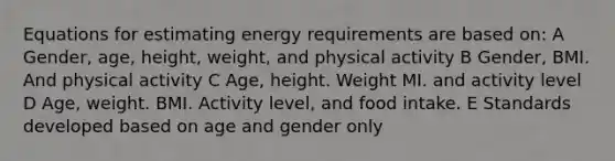 Equations for estimating energy requirements are based on: A Gender, age, height, weight, and physical activity B Gender, BMI. And physical activity C Age, height. Weight MI. and activity level D Age, weight. BMI. Activity level, and food intake. E Standards developed based on age and gender only