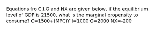 Equations fro C,I,G and NX are given below, if the equilibrium level of GDP is 21500, what is the marginal propensity to consume? C=1500+(MPC)Y I=1000 G=2000 NX=-200