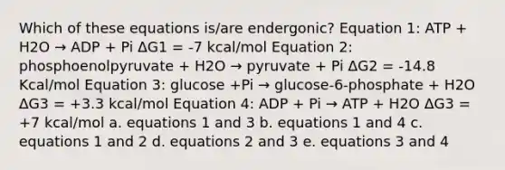 Which of these equations is/are endergonic? Equation 1: ATP + H2O → ADP + Pi ΔG1 = -7 kcal/mol Equation 2: phosphoenolpyruvate + H2O → pyruvate + Pi ΔG2 = -14.8 Kcal/mol Equation 3: glucose +Pi → glucose-6-phosphate + H2O ΔG3 = +3.3 kcal/mol Equation 4: ADP + Pi → ATP + H2O ΔG3 = +7 kcal/mol a. equations 1 and 3 b. equations 1 and 4 c. equations 1 and 2 d. equations 2 and 3 e. equations 3 and 4