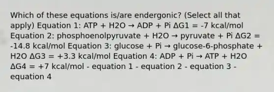 Which of these equations is/are endergonic? (Select all that apply) Equation 1: ATP + H2O → ADP + Pi ΔG1 = -7 kcal/mol Equation 2: phosphoenolpyruvate + H2O → pyruvate + Pi ΔG2 = -14.8 kcal/mol Equation 3: glucose + Pi → glucose-6-phosphate + H2O ΔG3 = +3.3 kcal/mol Equation 4: ADP + Pi → ATP + H2O ΔG4 = +7 kcal/mol - equation 1 - equation 2 - equation 3 - equation 4