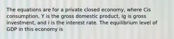 The equations are for a private closed economy, where Cis consumption, Y is the gross domestic product, Ig is gross investment, and i is the interest rate. The equilibrium level of GDP in this economy is