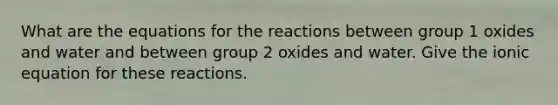 What are the equations for the reactions between group 1 oxides and water and between group 2 oxides and water. Give the ionic equation for these reactions.