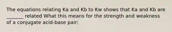 The equations relating Ka and Kb to Kw shows that Ka and Kb are _______ related What this means for the strength and weakness of a conjugate acid-base pair: