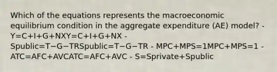 Which of the equations represents the macroeconomic equilibrium condition in the aggregate expenditure (AE) model? - Y=C+I+G+NXY=C+I+G+NX - Spublic=T−G−TRSpublic=T−G−TR - MPC+MPS=1MPC+MPS=1 - ATC=AFC+AVCATC=AFC+AVC - S=Sprivate+Spublic