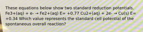 These equations below show two standard reduction potentials. Fe3+(aq) + e- → Fe2+(aq) E= +0.77 Cu2+(aq) + 2e- → Cu(s) E= +0.34 Which value represents the standard cell potential of the spontaneous overall reaction?