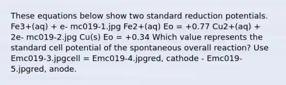 These equations below show two standard reduction potentials. Fe3+(aq) + e- mc019-1.jpg Fe2+(aq) Eo = +0.77 Cu2+(aq) + 2e- mc019-2.jpg Cu(s) Eo = +0.34 Which value represents the standard cell potential of the spontaneous overall reaction? Use Emc019-3.jpgcell = Emc019-4.jpgred, cathode - Emc019-5.jpgred, anode.