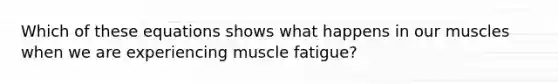 Which of these equations shows what happens in our muscles when we are experiencing muscle fatigue?