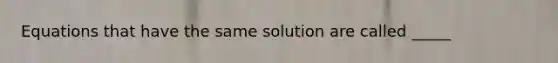 Equations that have the same solution are called _____