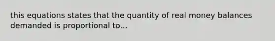 this equations states that the quantity of real money balances demanded is proportional to...